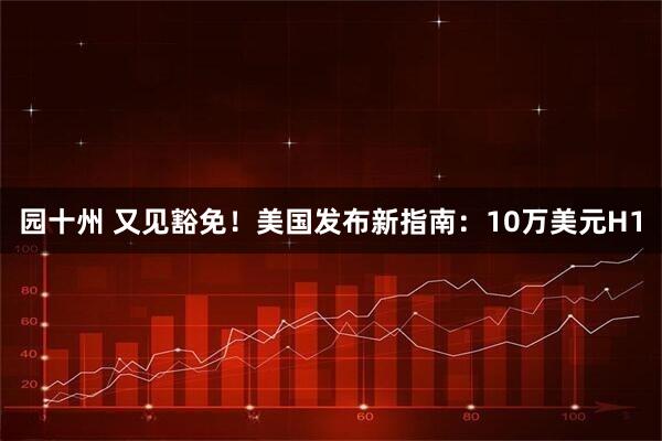 园十州 又见豁免！美国发布新指南：10万美元H1