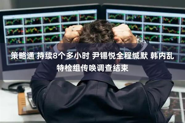 策略通 持续8个多小时 尹锡悦全程缄默 韩内乱特检组传唤调查结束
