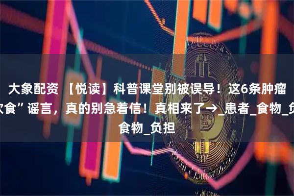 大象配资 【悦读】科普课堂别被误导！这6条肿瘤“饮食”谣言，真的别急着信！真相来了→_患者_食物_负担