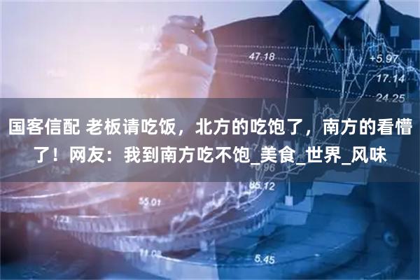 国客信配 老板请吃饭，北方的吃饱了，南方的看懵了！网友：我到南方吃不饱_美食_世界_风味