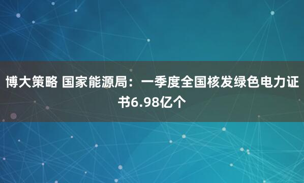 博大策略 国家能源局：一季度全国核发绿色电力证书6.98亿个