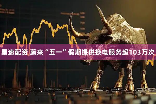 星速配资 蔚来“五一”假期提供换电服务超103万次