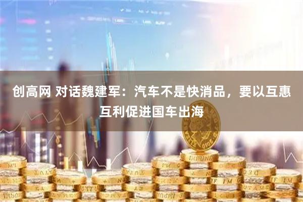 创高网 对话魏建军：汽车不是快消品，要以互惠互利促进国车出海