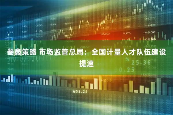 叁鑫策略 市场监管总局：全国计量人才队伍建设提速