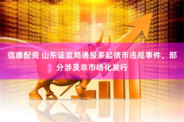 信康配资 山东证监局通报多起债市违规事件，部分涉及非市场化发行