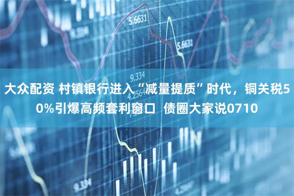 大众配资 村镇银行进入“减量提质”时代，铜关税50%引爆高频套利窗口  债圈大家说0710