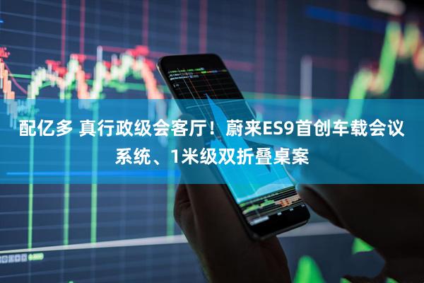 配亿多 真行政级会客厅！蔚来ES9首创车载会议系统、1米级双折叠桌案