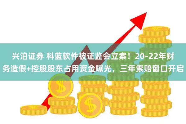 兴泊证券 科蓝软件被证监会立案！20-22年财务造假+控股股东占用资金曝光，三年索赔窗口开启
