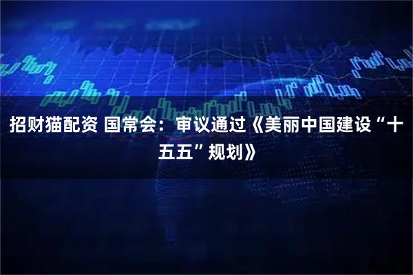 招财猫配资 国常会：审议通过《美丽中国建设“十五五”规划》