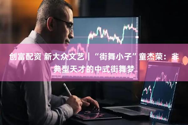 创富配资 新大众文艺｜“街舞小子”童杰荣：非典型天才的中式街舞梦