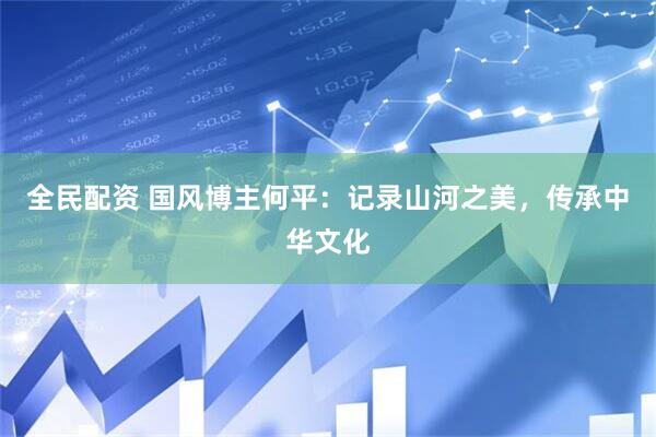 全民配资 国风博主何平：记录山河之美，传承中华文化