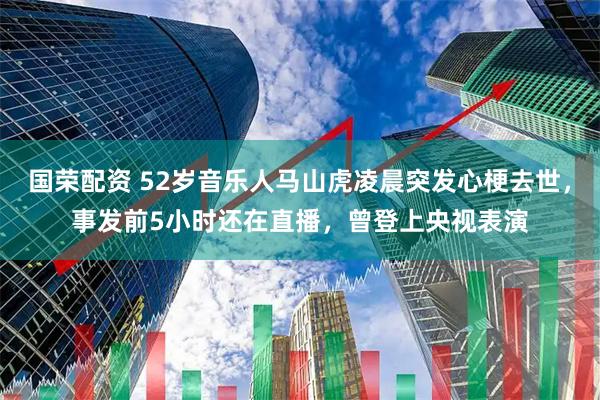 国荣配资 52岁音乐人马山虎凌晨突发心梗去世，事发前5小时还在直播，曾登上央视表演