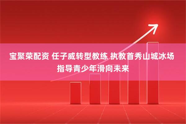 宝聚荣配资 任子威转型教练 执教首秀山城冰场 指导青少年滑向未来