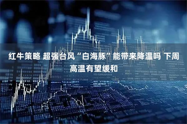 红牛策略 超强台风“白海豚”能带来降温吗 下周高温有望缓和